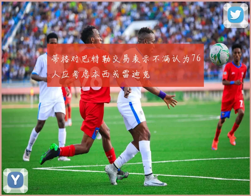 蒂格对巴特勒交易表示不满认为76人应考虑本西或雷迪克