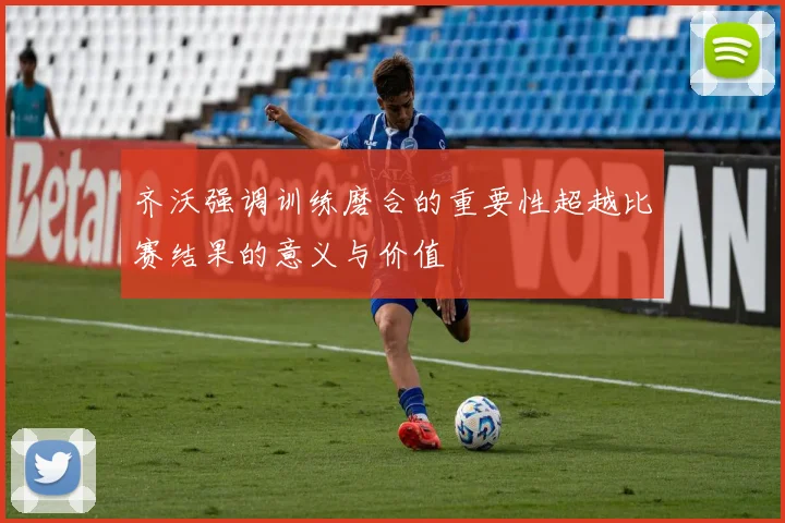 齐沃强调训练磨合的重要性超越比赛结果的意义与价值