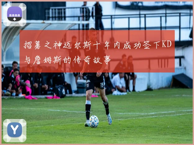 招募之神迈尔斯十年内成功签下KD与詹姆斯的传奇故事