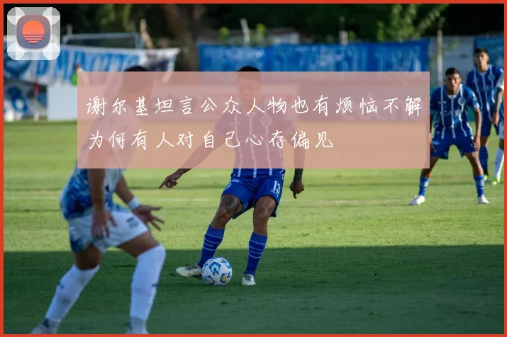 谢尔基坦言公众人物也有烦恼不解为何有人对自己心存偏见
