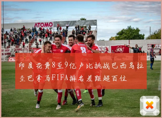 印度花费8至9亿卢比挑战巴西乌拉圭巴拿马FIFA排名差距超百位