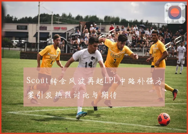 Scout转会风波再起LPL中路补强方案引发热烈讨论与期待
