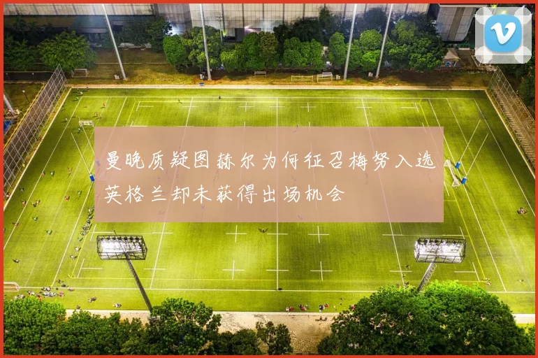 曼晚质疑图赫尔为何征召梅努入选英格兰却未获得出场机会