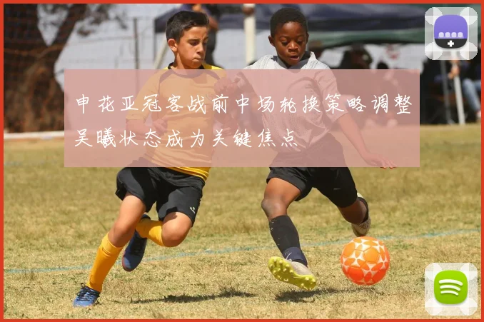 申花亚冠客战前中场轮换策略调整吴曦状态成为关键焦点