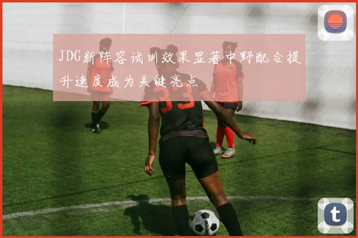 JDG新阵容试训效果显著中野配合提升速度成为关键亮点