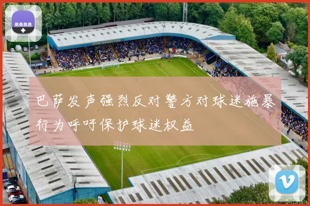 巴萨发声强烈反对警方对球迷施暴行为呼吁保护球迷权益
