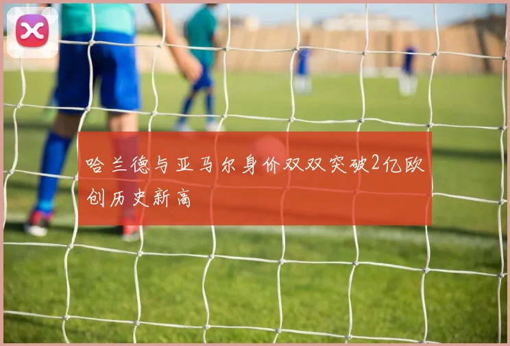 哈兰德与亚马尔身价双双突破2亿欧创历史新高